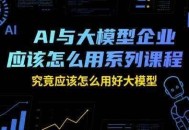 AI与大模型企业应该怎么用系列课程，究竟应该怎么用好大模型