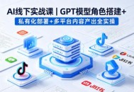 AI线下实战课，GPT模型角色搭建+私有化部署+多平台内容产出全实操