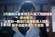 3月最新抖音某博主AI真人短剧独家原创教学，从零到一教你打造爆款真人短剧，新手也能快速上手变现