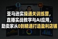 亚马逊实操通关训练营，直播实战教学与AI应用，助卖家从0到精通打造盈利店铺(更新4月2日)